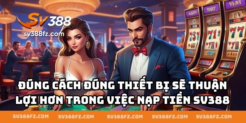 Đúng cách đúng thiết bị sẽ thuận lợi hơn trong việc nạp tiền SV388